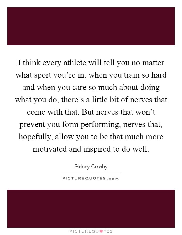 I think every athlete will tell you no matter what sport you're in, when you train so hard and when you care so much about doing what you do, there's a little bit of nerves that come with that. But nerves that won't prevent you form performing, nerves that, hopefully, allow you to be that much more motivated and inspired to do well. Picture Quote #1