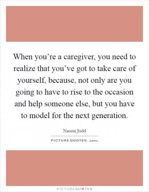 When you’re a caregiver, you need to realize that you’ve got to take care of yourself, because, not only are you going to have to rise to the occasion and help someone else, but you have to model for the next generation Picture Quote #1