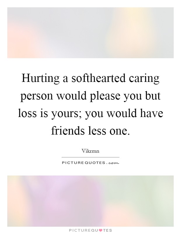 Hurting a softhearted caring person would please you but loss is yours; you would have friends less one. Picture Quote #1