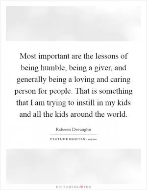 Most important are the lessons of being humble, being a giver, and generally being a loving and caring person for people. That is something that I am trying to instill in my kids and all the kids around the world Picture Quote #1