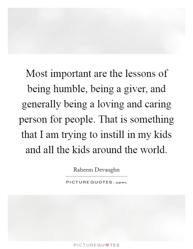 Most important are the lessons of being humble, being a giver, and generally being a loving and caring person for people. That is something that I am trying to instill in my kids and all the kids around the world. Picture Quote #1
