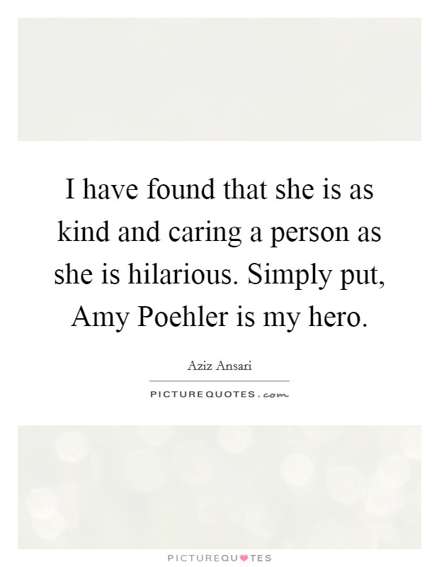 I have found that she is as kind and caring a person as she is hilarious. Simply put, Amy Poehler is my hero. Picture Quote #1