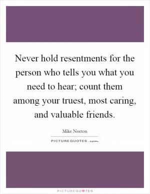 Never hold resentments for the person who tells you what you need to hear; count them among your truest, most caring, and valuable friends Picture Quote #1