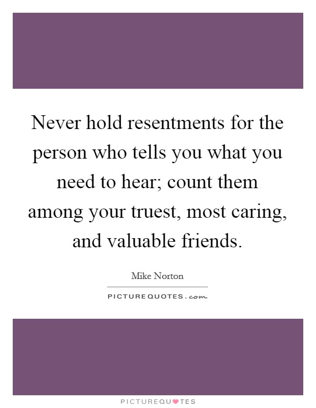Never hold resentments for the person who tells you what you need to hear; count them among your truest, most caring, and valuable friends. Picture Quote #1