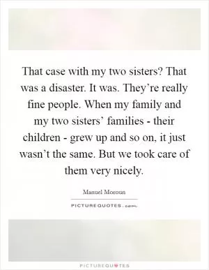 That case with my two sisters? That was a disaster. It was. They’re really fine people. When my family and my two sisters’ families - their children - grew up and so on, it just wasn’t the same. But we took care of them very nicely Picture Quote #1