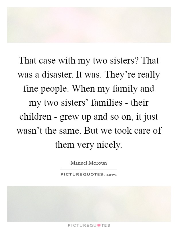 That case with my two sisters? That was a disaster. It was. They're really fine people. When my family and my two sisters' families - their children - grew up and so on, it just wasn't the same. But we took care of them very nicely. Picture Quote #1