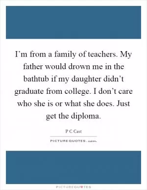 I’m from a family of teachers. My father would drown me in the bathtub if my daughter didn’t graduate from college. I don’t care who she is or what she does. Just get the diploma Picture Quote #1