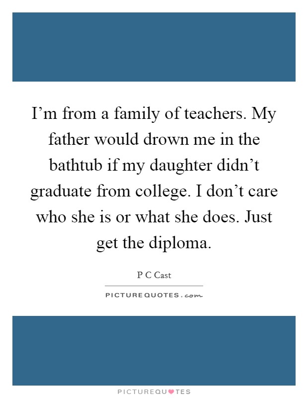 I'm from a family of teachers. My father would drown me in the bathtub if my daughter didn't graduate from college. I don't care who she is or what she does. Just get the diploma. Picture Quote #1