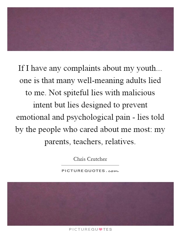 If I have any complaints about my youth... one is that many well-meaning adults lied to me. Not spiteful lies with malicious intent but lies designed to prevent emotional and psychological pain - lies told by the people who cared about me most: my parents, teachers, relatives. Picture Quote #1