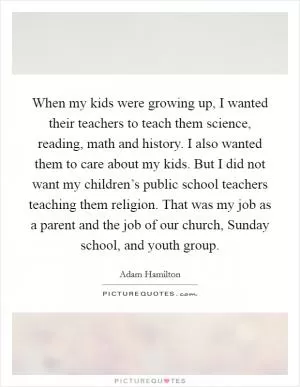 When my kids were growing up, I wanted their teachers to teach them science, reading, math and history. I also wanted them to care about my kids. But I did not want my children’s public school teachers teaching them religion. That was my job as a parent and the job of our church, Sunday school, and youth group Picture Quote #1