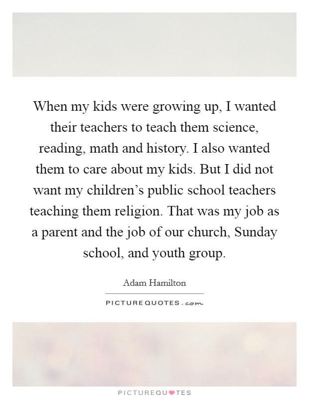 When my kids were growing up, I wanted their teachers to teach them science, reading, math and history. I also wanted them to care about my kids. But I did not want my children's public school teachers teaching them religion. That was my job as a parent and the job of our church, Sunday school, and youth group. Picture Quote #1
