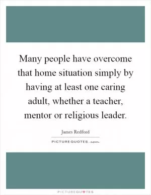 Many people have overcome that home situation simply by having at least one caring adult, whether a teacher, mentor or religious leader Picture Quote #1