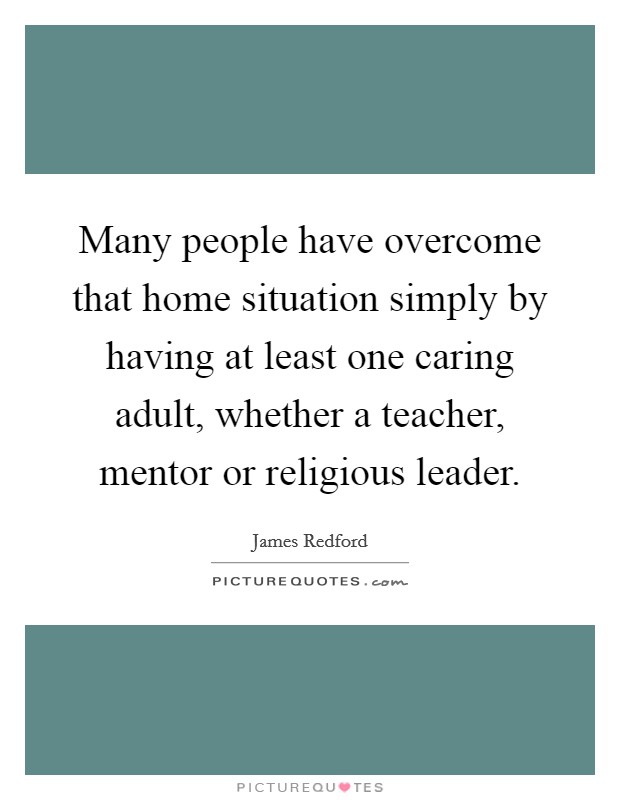 Many people have overcome that home situation simply by having at least one caring adult, whether a teacher, mentor or religious leader. Picture Quote #1