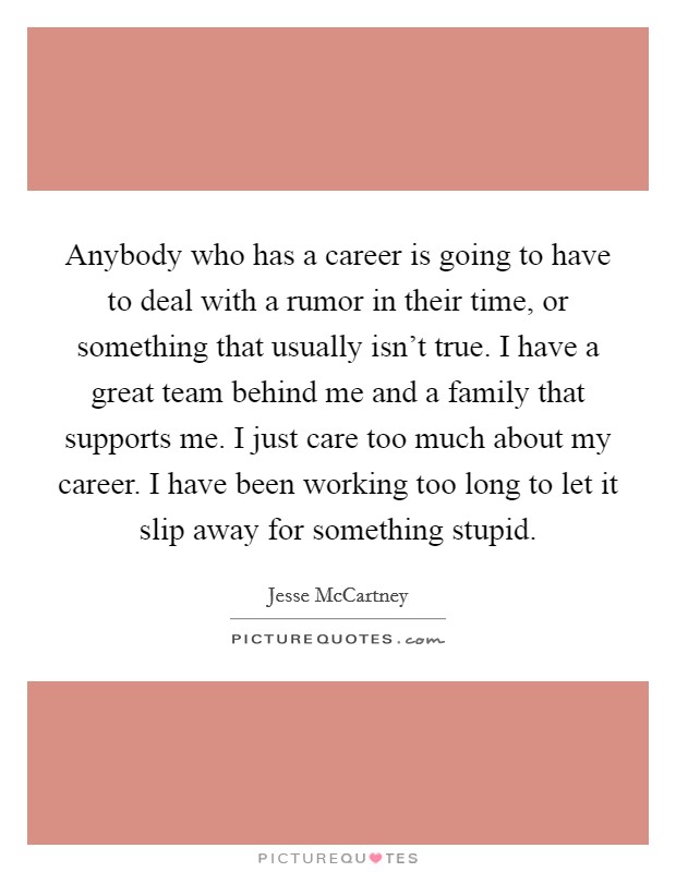 Anybody who has a career is going to have to deal with a rumor in their time, or something that usually isn't true. I have a great team behind me and a family that supports me. I just care too much about my career. I have been working too long to let it slip away for something stupid. Picture Quote #1