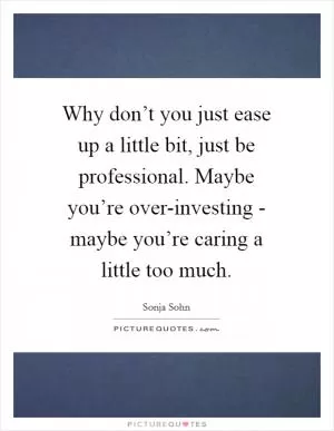 Why don’t you just ease up a little bit, just be professional. Maybe you’re over-investing - maybe you’re caring a little too much Picture Quote #1