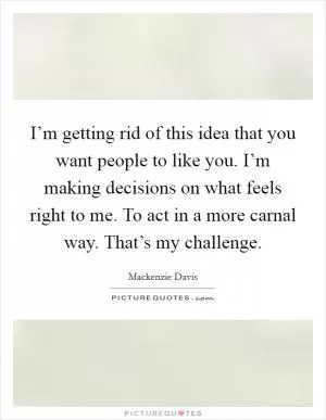 I’m getting rid of this idea that you want people to like you. I’m making decisions on what feels right to me. To act in a more carnal way. That’s my challenge Picture Quote #1