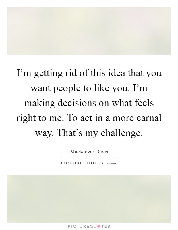 I'm getting rid of this idea that you want people to like you. I'm making decisions on what feels right to me. To act in a more carnal way. That's my challenge. Picture Quote #1