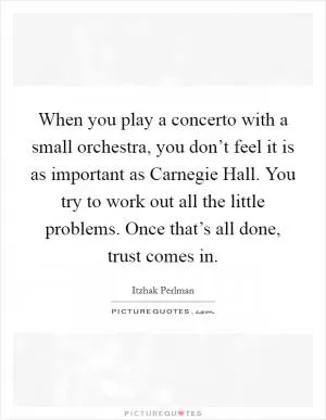 When you play a concerto with a small orchestra, you don’t feel it is as important as Carnegie Hall. You try to work out all the little problems. Once that’s all done, trust comes in Picture Quote #1