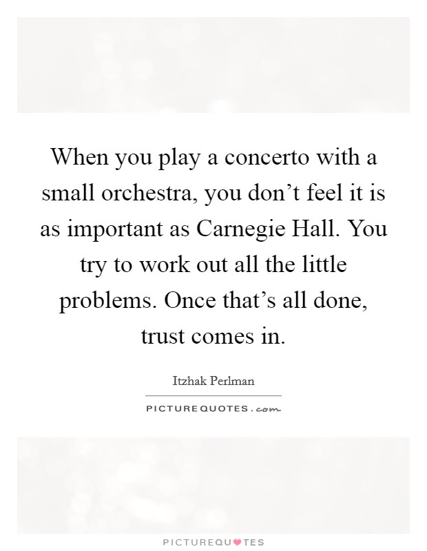 When you play a concerto with a small orchestra, you don't feel it is as important as Carnegie Hall. You try to work out all the little problems. Once that's all done, trust comes in. Picture Quote #1