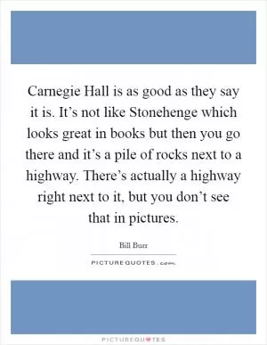 Carnegie Hall is as good as they say it is. It’s not like Stonehenge which looks great in books but then you go there and it’s a pile of rocks next to a highway. There’s actually a highway right next to it, but you don’t see that in pictures Picture Quote #1