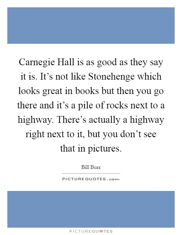 Carnegie Hall is as good as they say it is. It's not like Stonehenge which looks great in books but then you go there and it's a pile of rocks next to a highway. There's actually a highway right next to it, but you don't see that in pictures. Picture Quote #1