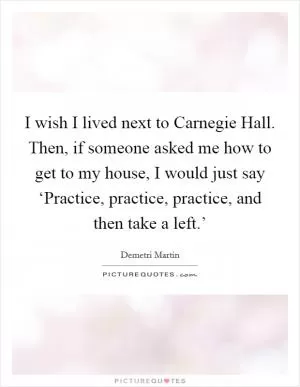 I wish I lived next to Carnegie Hall. Then, if someone asked me how to get to my house, I would just say ‘Practice, practice, practice, and then take a left.’ Picture Quote #1