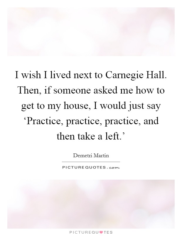 I wish I lived next to Carnegie Hall. Then, if someone asked me how to get to my house, I would just say ‘Practice, practice, practice, and then take a left.' Picture Quote #1
