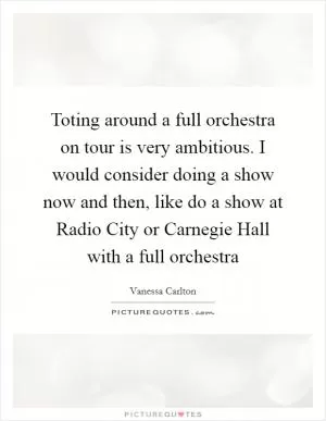 Toting around a full orchestra on tour is very ambitious. I would consider doing a show now and then, like do a show at Radio City or Carnegie Hall with a full orchestra Picture Quote #1