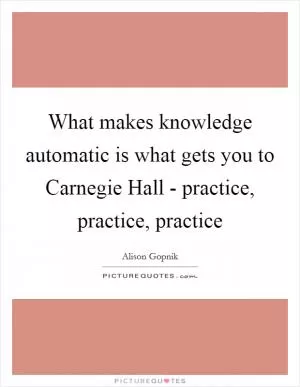 What makes knowledge automatic is what gets you to Carnegie Hall - practice, practice, practice Picture Quote #1