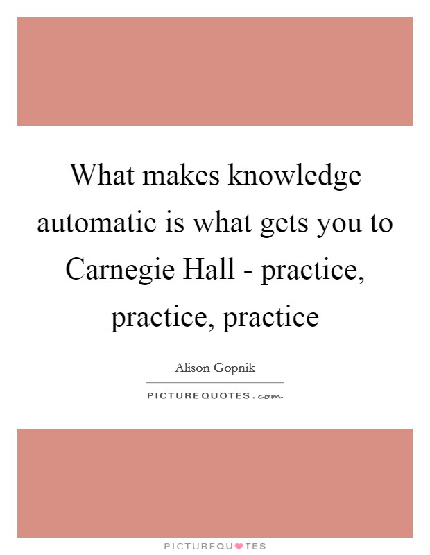 What makes knowledge automatic is what gets you to Carnegie Hall - practice, practice, practice Picture Quote #1