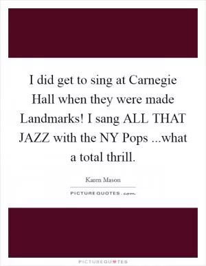 I did get to sing at Carnegie Hall when they were made Landmarks! I sang ALL THAT JAZZ with the NY Pops ...what a total thrill Picture Quote #1