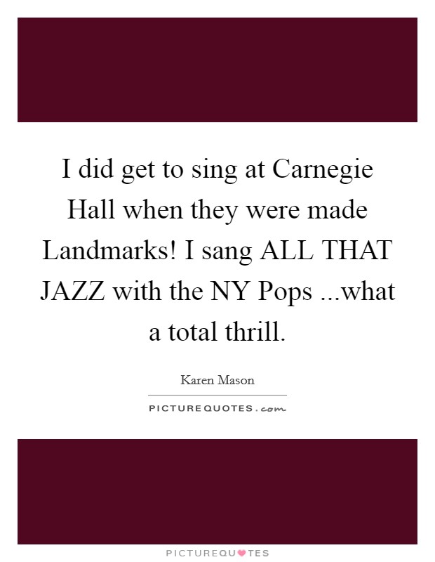 I did get to sing at Carnegie Hall when they were made Landmarks! I sang ALL THAT JAZZ with the NY Pops ...what a total thrill. Picture Quote #1