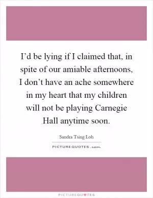 I’d be lying if I claimed that, in spite of our amiable afternoons, I don’t have an ache somewhere in my heart that my children will not be playing Carnegie Hall anytime soon Picture Quote #1