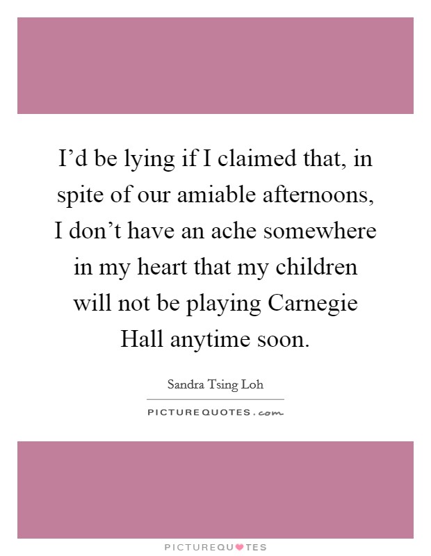 I'd be lying if I claimed that, in spite of our amiable afternoons, I don't have an ache somewhere in my heart that my children will not be playing Carnegie Hall anytime soon. Picture Quote #1