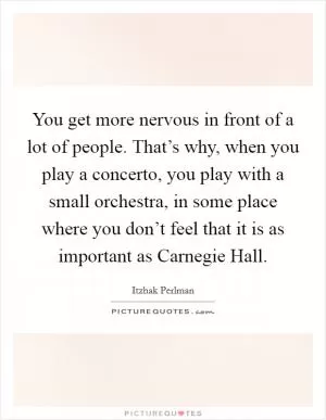You get more nervous in front of a lot of people. That’s why, when you play a concerto, you play with a small orchestra, in some place where you don’t feel that it is as important as Carnegie Hall Picture Quote #1