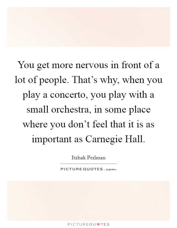 You get more nervous in front of a lot of people. That's why, when you play a concerto, you play with a small orchestra, in some place where you don't feel that it is as important as Carnegie Hall. Picture Quote #1