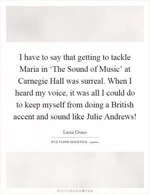 I have to say that getting to tackle Maria in ‘The Sound of Music’ at Carnegie Hall was surreal. When I heard my voice, it was all I could do to keep myself from doing a British accent and sound like Julie Andrews! Picture Quote #1