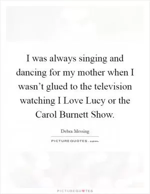 I was always singing and dancing for my mother when I wasn’t glued to the television watching I Love Lucy or the Carol Burnett Show Picture Quote #1