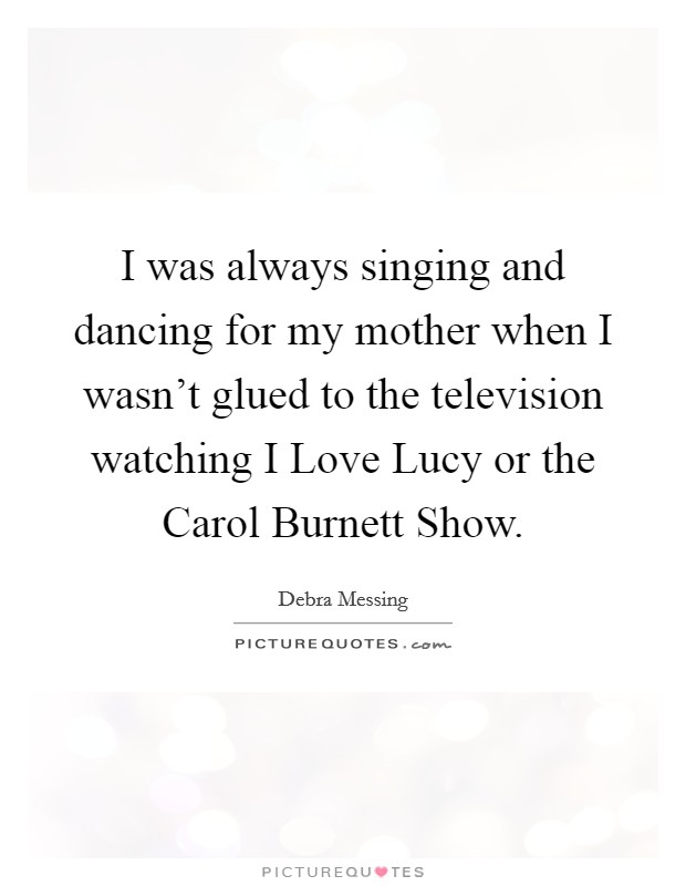 I was always singing and dancing for my mother when I wasn't glued to the television watching I Love Lucy or the Carol Burnett Show. Picture Quote #1