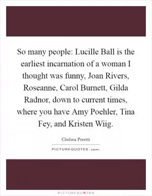 So many people: Lucille Ball is the earliest incarnation of a woman I thought was funny, Joan Rivers, Roseanne, Carol Burnett, Gilda Radnor, down to current times, where you have Amy Poehler, Tina Fey, and Kristen Wiig Picture Quote #1