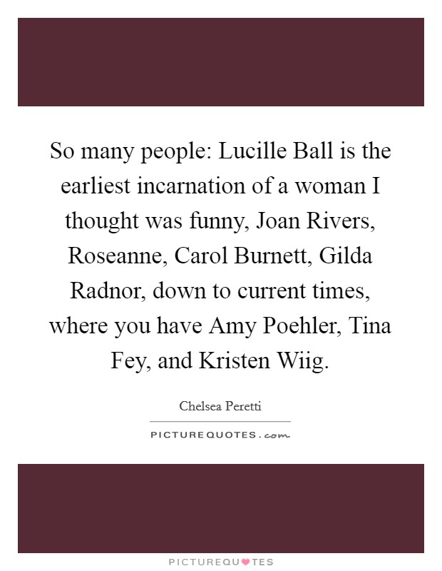 So many people: Lucille Ball is the earliest incarnation of a woman I thought was funny, Joan Rivers, Roseanne, Carol Burnett, Gilda Radnor, down to current times, where you have Amy Poehler, Tina Fey, and Kristen Wiig. Picture Quote #1
