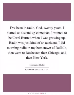 I’ve been in radio, God, twenty years. I started as a stand-up comedian. I wanted to be Carol Burnett when I was growing up. Radio was just kind of an accident. I did morning radio in my hometown of Buffalo, then went to Rochester, then Chicago, and then New York Picture Quote #1
