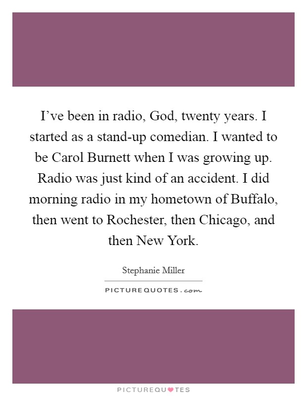 I've been in radio, God, twenty years. I started as a stand-up comedian. I wanted to be Carol Burnett when I was growing up. Radio was just kind of an accident. I did morning radio in my hometown of Buffalo, then went to Rochester, then Chicago, and then New York. Picture Quote #1
