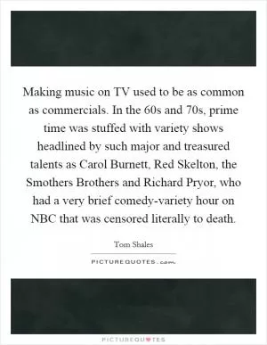 Making music on TV used to be as common as commercials. In the  60s and  70s, prime time was stuffed with variety shows headlined by such major and treasured talents as Carol Burnett, Red Skelton, the Smothers Brothers and Richard Pryor, who had a very brief comedy-variety hour on NBC that was censored literally to death Picture Quote #1