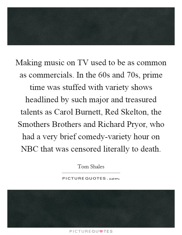 Making music on TV used to be as common as commercials. In the  60s and  70s, prime time was stuffed with variety shows headlined by such major and treasured talents as Carol Burnett, Red Skelton, the Smothers Brothers and Richard Pryor, who had a very brief comedy-variety hour on NBC that was censored literally to death. Picture Quote #1