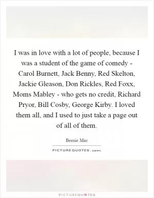 I was in love with a lot of people, because I was a student of the game of comedy - Carol Burnett, Jack Benny, Red Skelton, Jackie Gleason, Don Rickles, Red Foxx, Moms Mabley - who gets no credit, Richard Pryor, Bill Cosby, George Kirby. I loved them all, and I used to just take a page out of all of them Picture Quote #1