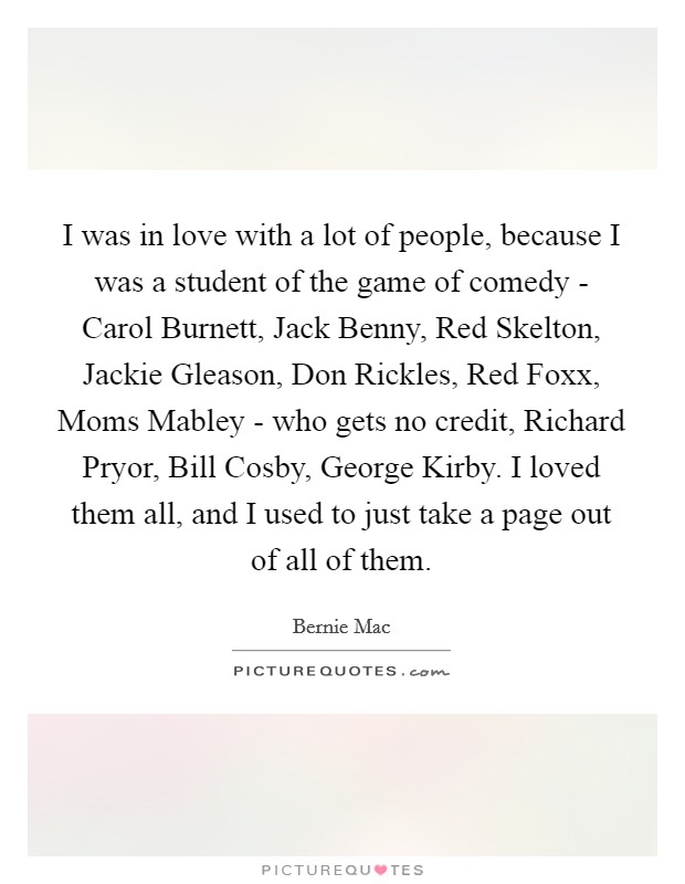 I was in love with a lot of people, because I was a student of the game of comedy - Carol Burnett, Jack Benny, Red Skelton, Jackie Gleason, Don Rickles, Red Foxx, Moms Mabley - who gets no credit, Richard Pryor, Bill Cosby, George Kirby. I loved them all, and I used to just take a page out of all of them. Picture Quote #1