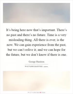 It’s being here now that’s important. There’s no past and there’s no future. Time is a very misleading thing. All there is ever, is the now. We can gain experience from the past, but we can’t relive it; and we can hope for the future, but we don’t know if there is one Picture Quote #1