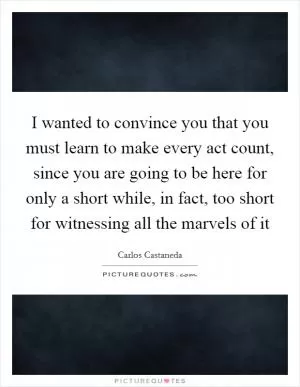 I wanted to convince you that you must learn to make every act count, since you are going to be here for only a short while, in fact, too short for witnessing all the marvels of it Picture Quote #1
