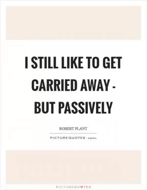 I still like to get carried away - but passively Picture Quote #1
